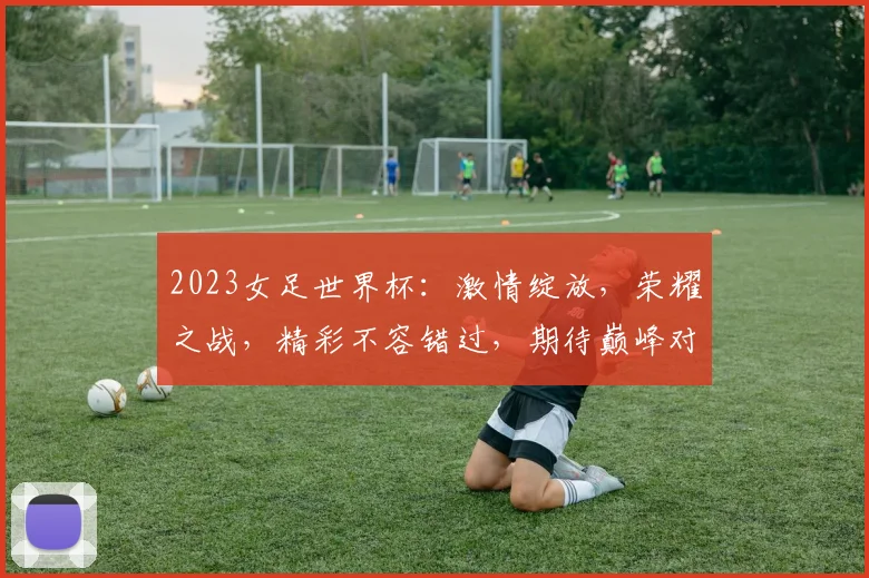 2023女足世界杯：激情绽放，荣耀之战，精彩不容错过，期待巅峰对决