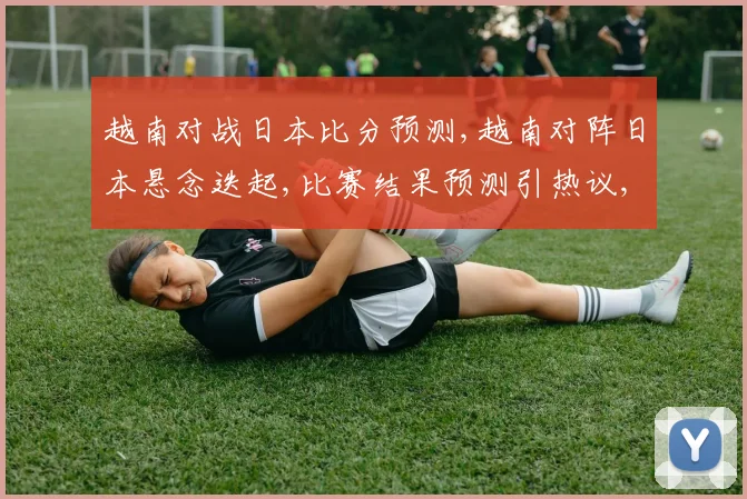 越南对战日本比分预测,越南对阵日本悬念迭起,比赛结果预测引热议,胜负难料